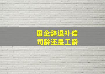 国企辞退补偿 司龄还是工龄